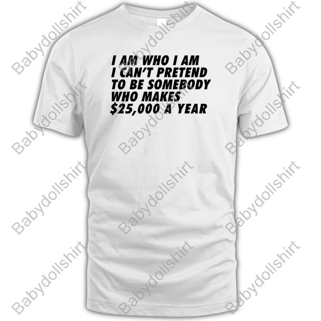 I Am Who I Am I Can't Pretend To Be Somebody Who Makes $25,000 A Year T Shirts