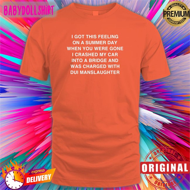 Shirts That Go Hard I Got This Feeling On A Summer Day When You Were Gone I Crashed My Car Into A Bridge And Was Charged With Dui Manslaughter Shirt