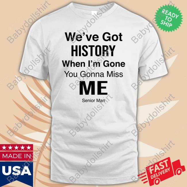 We've Got History When I'm Gone You Gonna Miss Me - Senior Man T Shirt