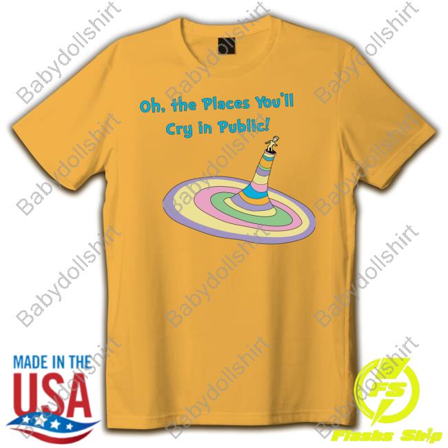 Shirts That Go Hard Oh The Places You'll Cry In Public T Shirts The Good Shirts Merch