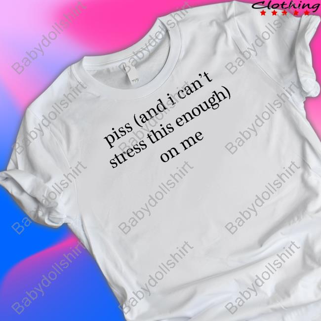 Piss And I Can't Stress This Enough On Me Shirt Shirts That Go Hard